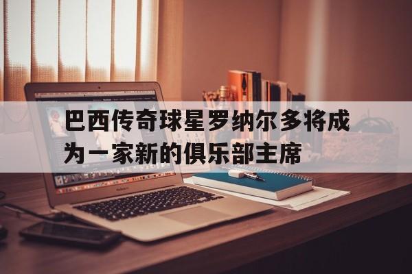 巴西传奇球星罗纳尔多将成为一家新的俱乐部主席